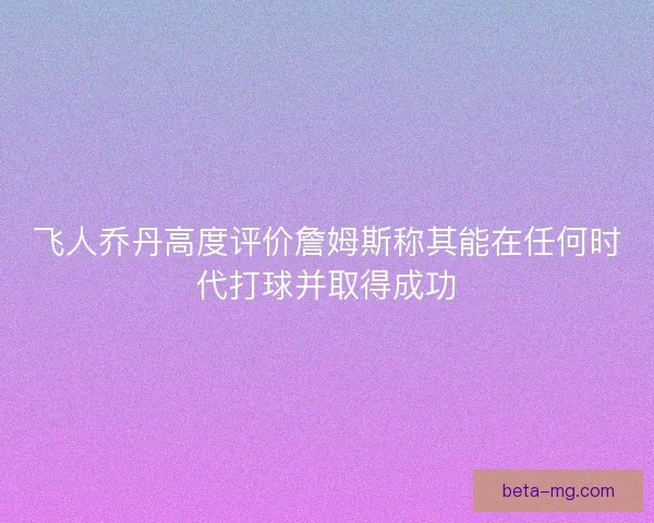 飞人乔丹高度评价詹姆斯称其能在任何时代打球并取得成功
