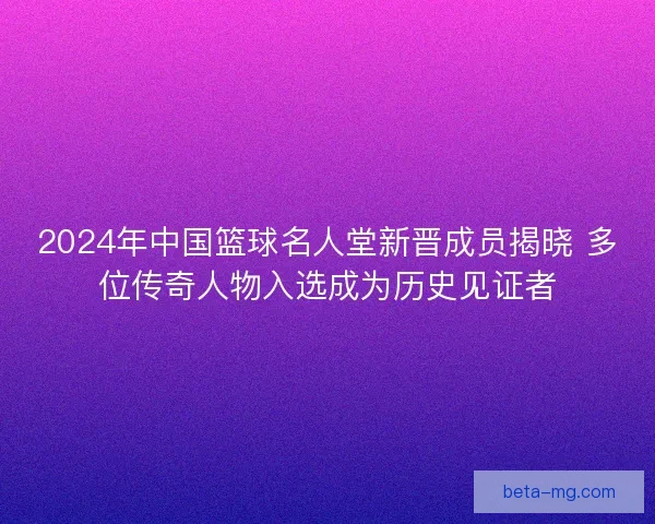 2024年中国篮球名人堂新晋成员揭晓 多位传奇人物入选成为历史见证者